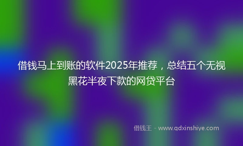 借钱马上到账的软件2025年推荐，总结五个无视黑花半夜下款的网贷平台