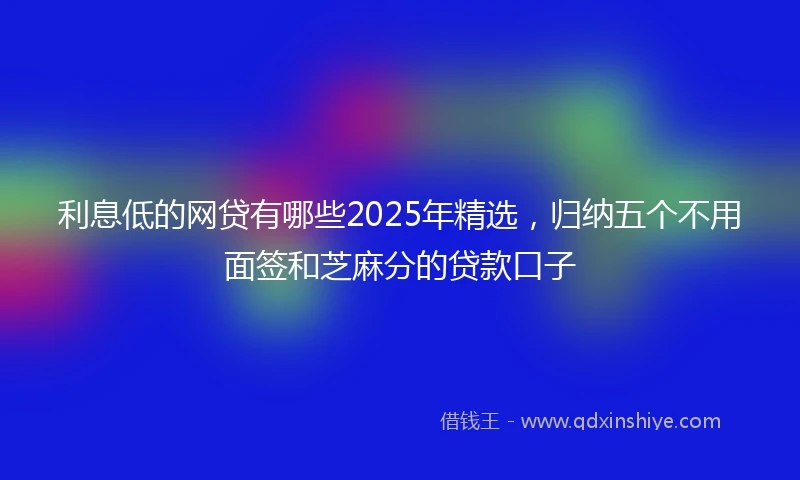 利息低的网贷有哪些2025年精选，归纳五个不用面签和芝麻分的贷款口子