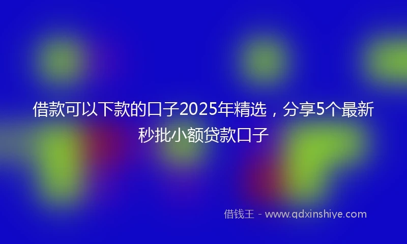 借款可以下款的口子2025年精选，分享5个最新秒批小额贷款口子