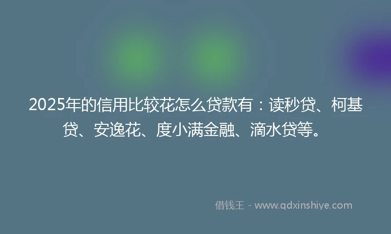2025年的信用比较花怎么贷款有：读秒贷、柯基贷、安逸花、度小满金融、滴水贷等。