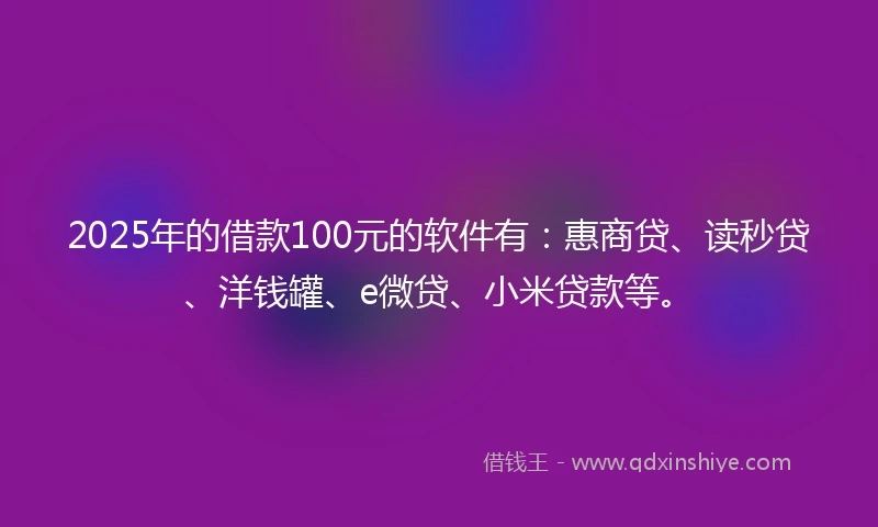 2025年的借款100元的软件有：惠商贷、读秒贷、洋钱罐、e微贷、小米贷款等。