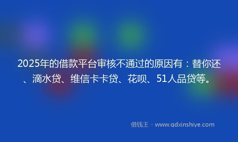 2025年的借款平台审核不通过的原因有：替你还、滴水贷、维信卡卡贷、花呗、51人品贷等。