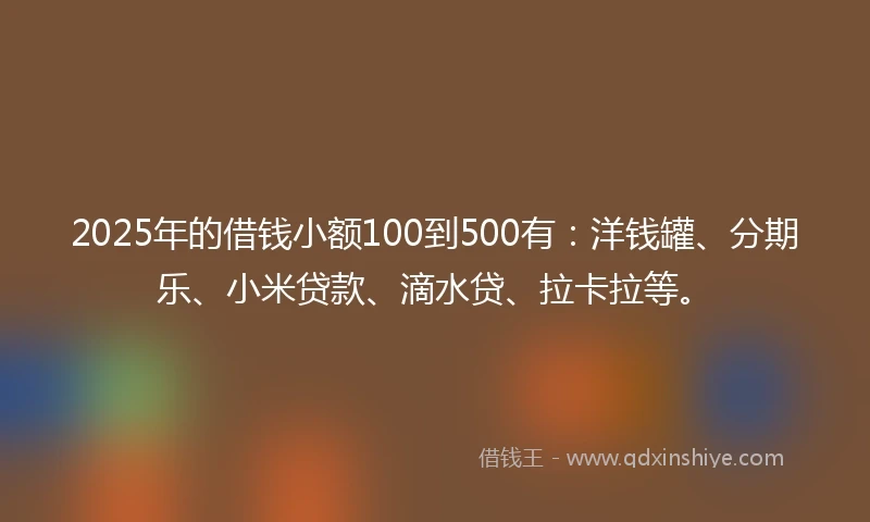 2025年的借钱小额100到500有：洋钱罐、分期乐、小米贷款、滴水贷、拉卡拉等。