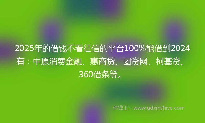 2025年的借钱不看征信的平台100%能借到2024有：中原消费金融、惠商贷、团贷网、柯基贷、360借条等。