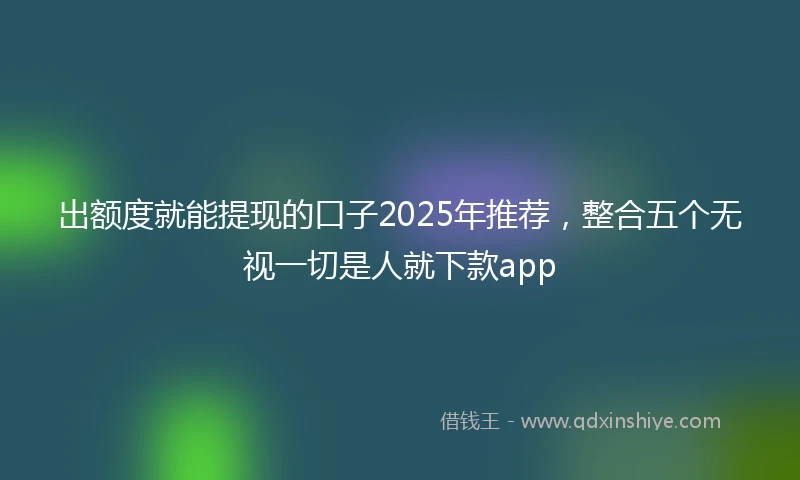 出额度就能提现的口子2025年推荐，整合五个无视一切是人就下款app