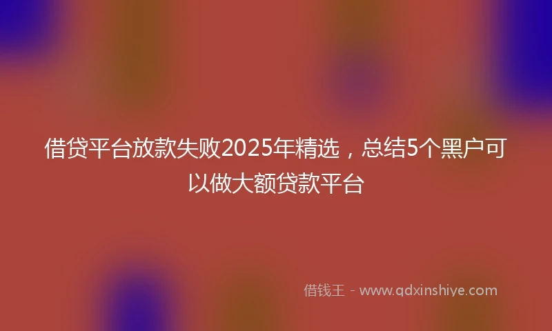 借贷平台放款失败2025年精选，总结5个黑户可以做大额贷款平台
