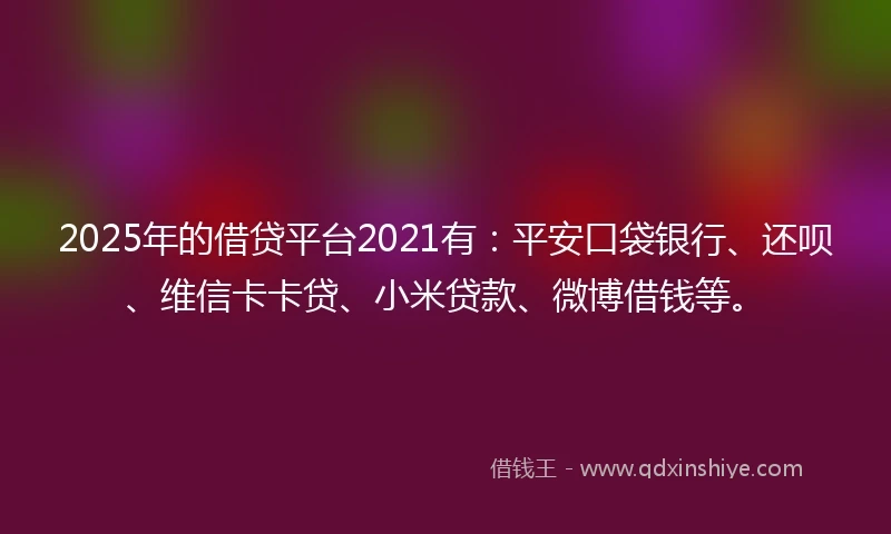 2025年的借贷平台2021有：平安口袋银行、还呗、维信卡卡贷、小米贷款、微博借钱等。