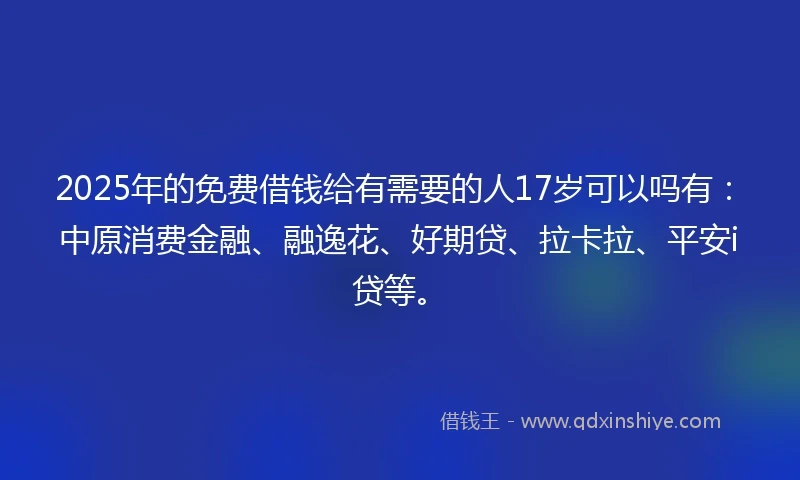 2025年的免费借钱给有需要的人17岁可以吗有：中原消费金融、融逸花、好期贷、拉卡拉、平安i贷等。