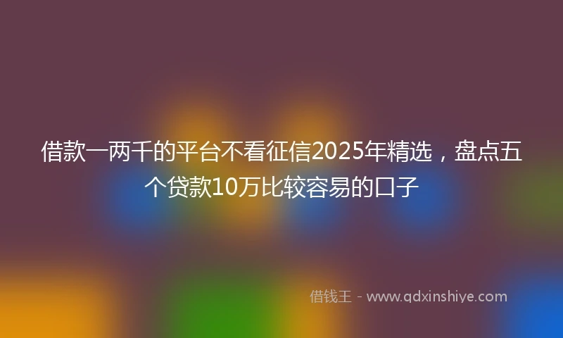 借款一两千的平台不看征信2025年精选，盘点五个贷款10万比较容易的口子