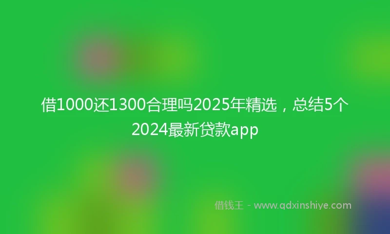 借1000还1300合理吗2025年精选，总结5个2024最新贷款app