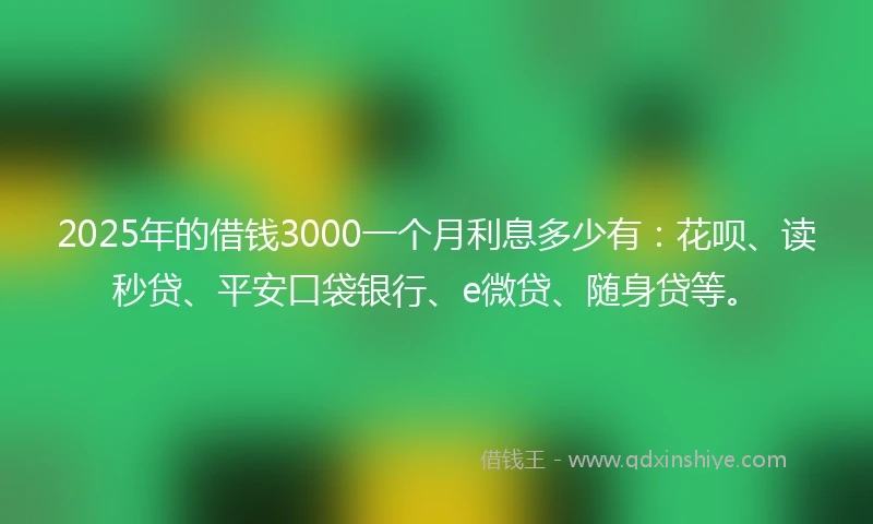 2025年的借钱3000一个月利息多少有：花呗、读秒贷、平安口袋银行、e微贷、随身贷等。