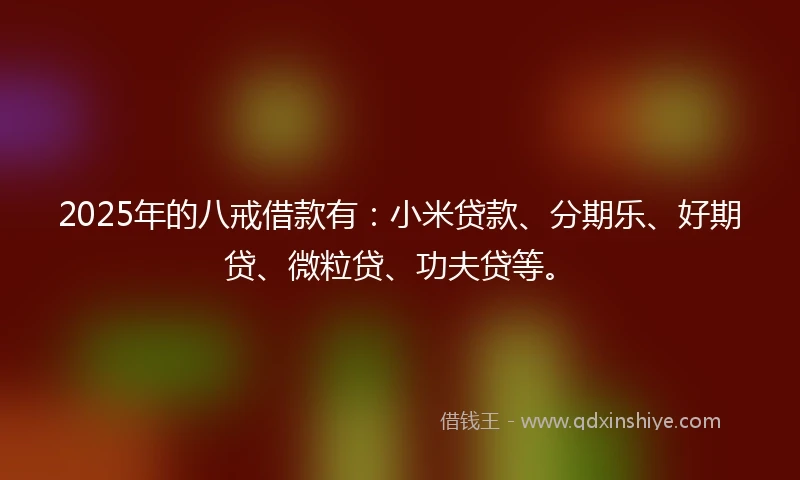 2025年的八戒借款有：小米贷款、分期乐、好期贷、微粒贷、功夫贷等。