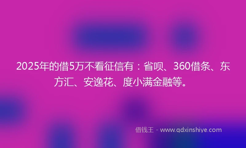 2025年的借5万不看征信有：省呗、360借条、东方汇、安逸花、度小满金融等。