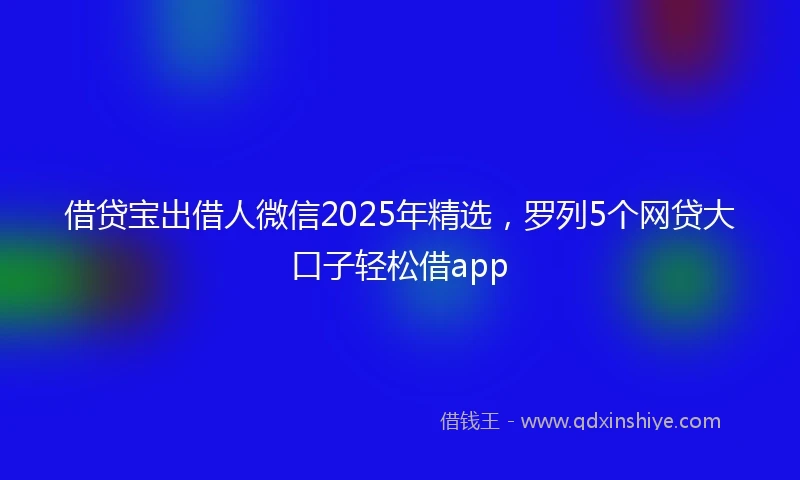 借贷宝出借人微信2025年精选，罗列5个网贷大口子轻松借app