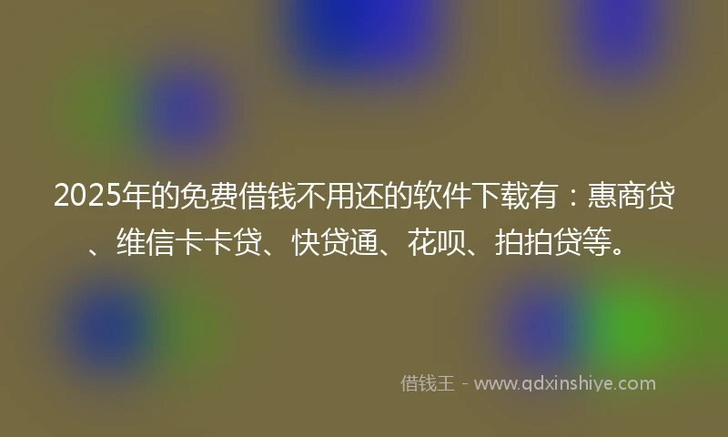 2025年的免费借钱不用还的软件下载有：惠商贷、维信卡卡贷、快贷通、花呗、拍拍贷等。