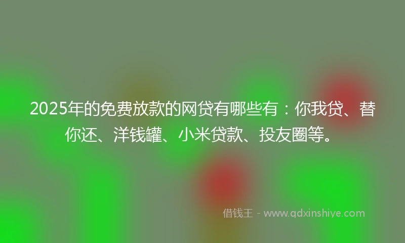 2025年的免费放款的网贷有哪些有：你我贷、替你还、洋钱罐、小米贷款、投友圈等。