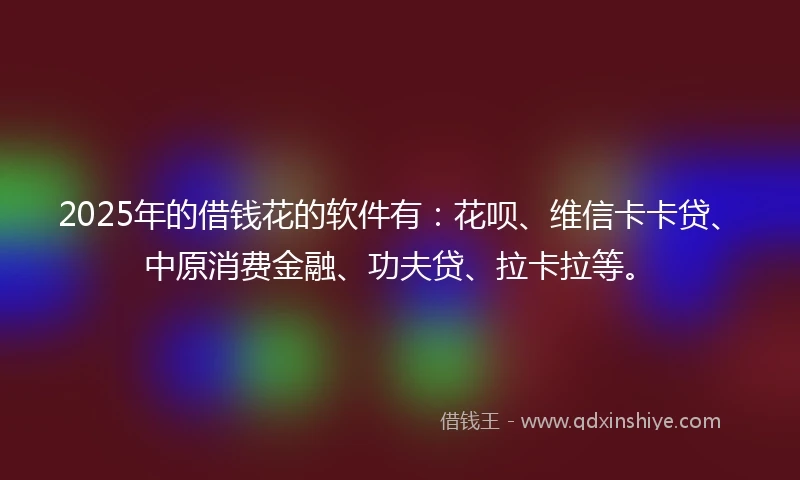 2025年的借钱花的软件有：花呗、维信卡卡贷、中原消费金融、功夫贷、拉卡拉等。