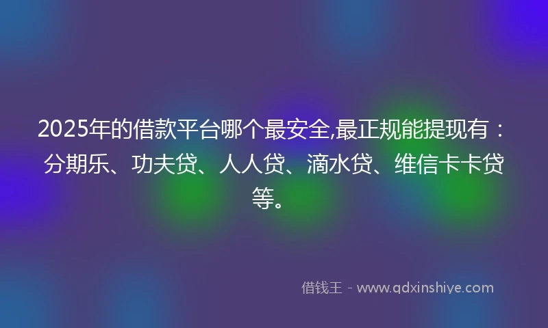 2025年的借款平台哪个最安全,最正规能提现有：分期乐、功夫贷、人人贷、滴水贷、维信卡卡贷等。