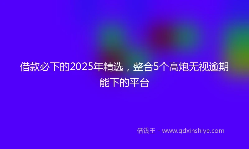 借款必下的2025年精选，整合5个高炮无视逾期能下的平台