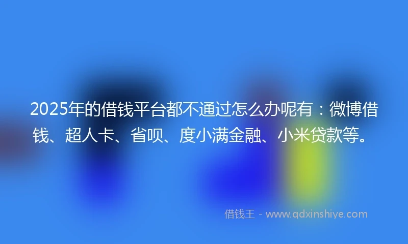 2025年的借钱平台都不通过怎么办呢有：微博借钱、超人卡、省呗、度小满金融、小米贷款等。