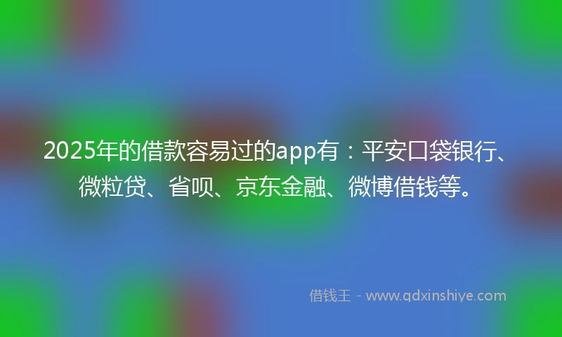 2025年的借款容易过的app有：平安口袋银行、微粒贷、省呗、京东金融、微博借钱等。