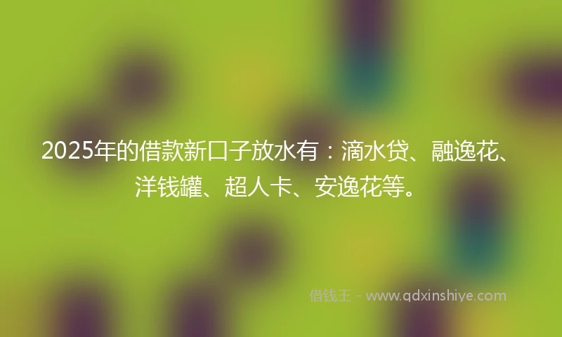 2025年的借款新口子放水有：滴水贷、融逸花、洋钱罐、超人卡、安逸花等。