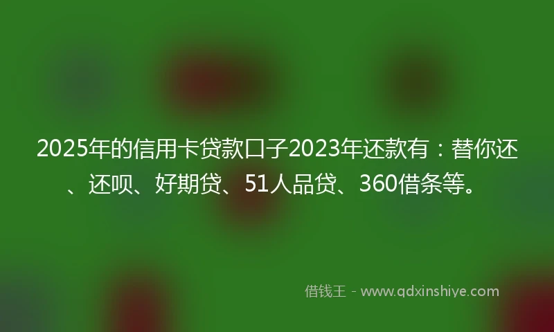2025年的信用卡贷款口子2023年还款有:替你还、还呗、好期贷、51人品贷、360借条等。