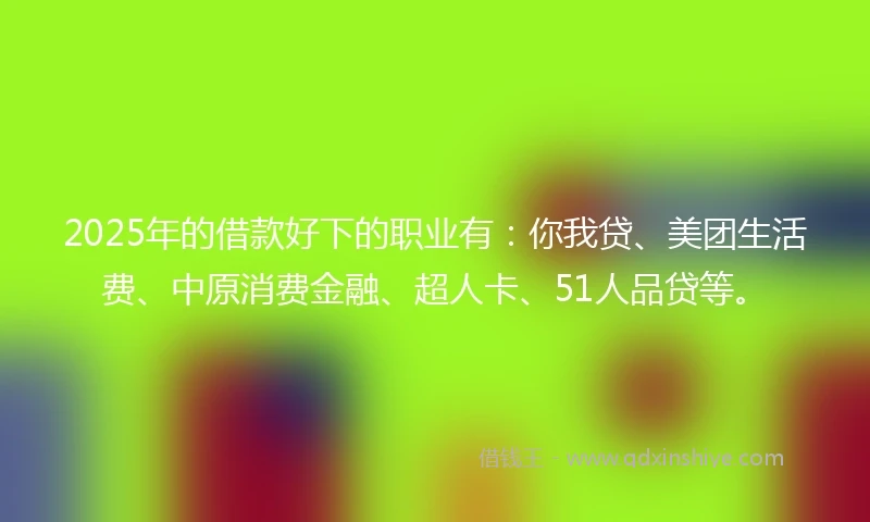 2025年的借款好下的职业有：你我贷、美团生活费、中原消费金融、超人卡、51人品贷等。