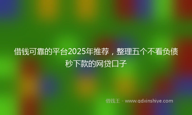 借钱可靠的平台2025年推荐，整理五个不看负债秒下款的网贷口子