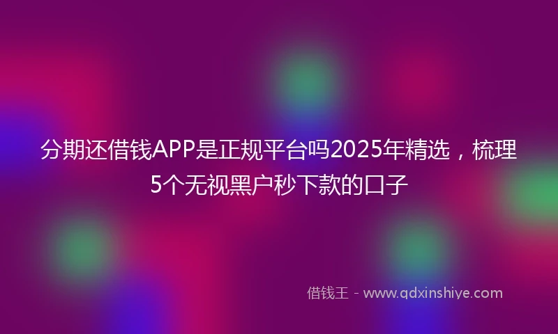 分期还借钱APP是正规平台吗2025年精选，梳理5个无视黑户秒下款的口子