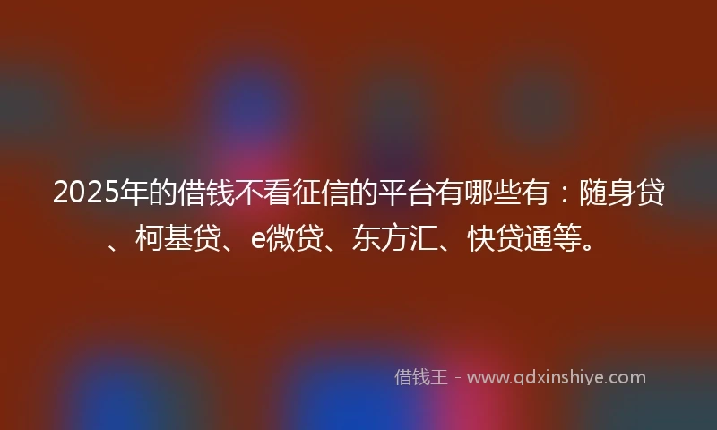 2025年的借钱不看征信的平台有哪些有：随身贷、柯基贷、e微贷、东方汇、快贷通等。