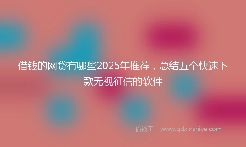 借钱的网贷有哪些2025年推荐，总结五个快速下款无视征信的软件