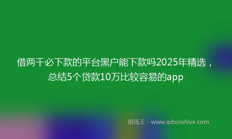 借两千必下款的平台黑户能下款吗2025年精选，总结5个贷款10万比较容易的app