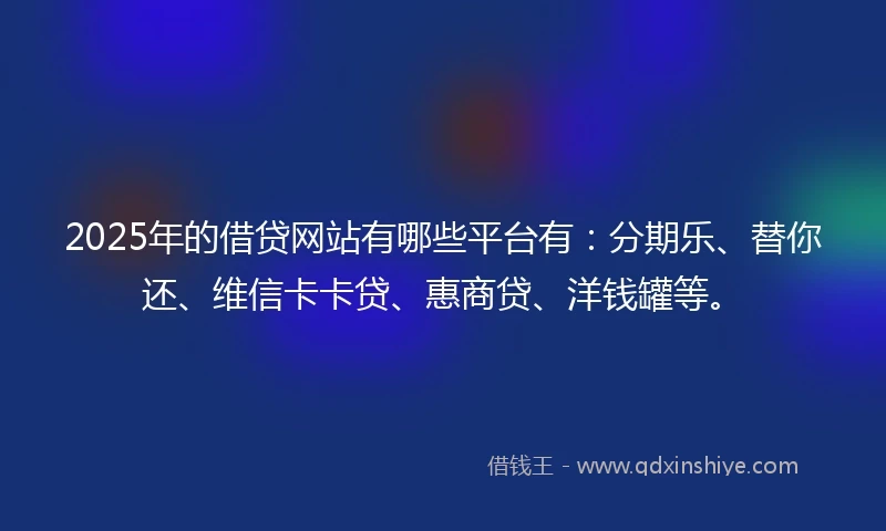 2025年的借贷网站有哪些平台有：分期乐、替你还、维信卡卡贷、惠商贷、洋钱罐等。