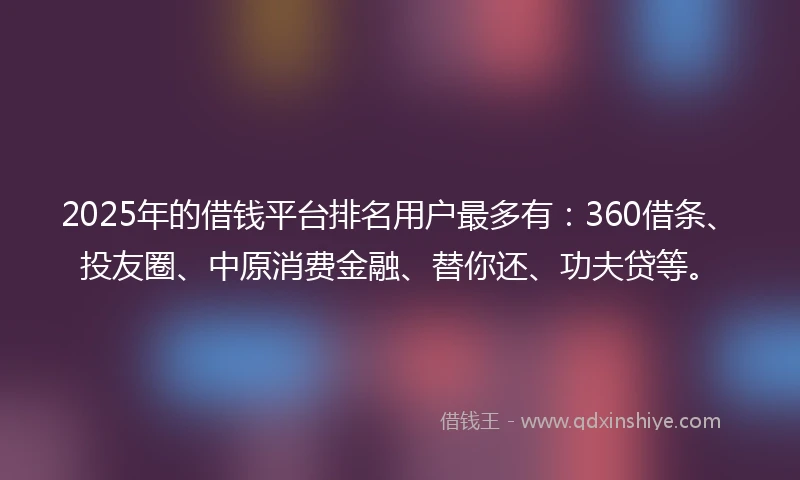 2025年的借钱平台排名用户最多有：360借条、投友圈、中原消费金融、替你还、功夫贷等。