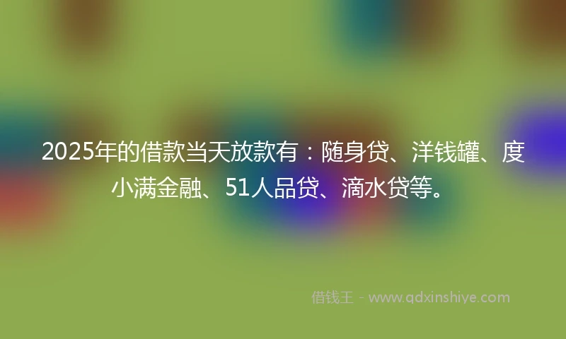2025年的借款当天放款有：随身贷、洋钱罐、度小满金融、51人品贷、滴水贷等。