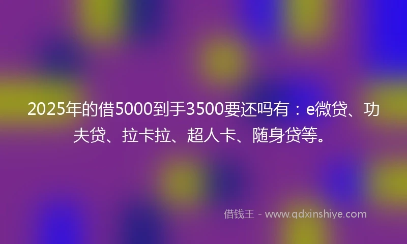 2025年的借5000到手3500要还吗有：e微贷、功夫贷、拉卡拉、超人卡、随身贷等。