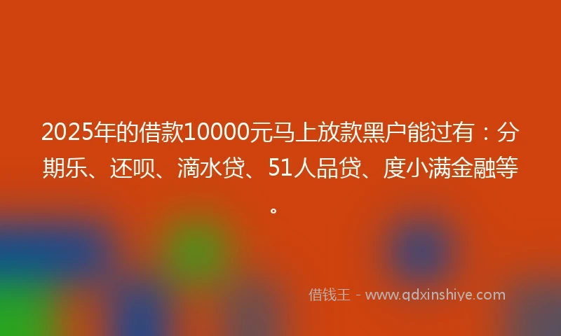 2025年的借款10000元马上放款黑户能过有：分期乐、还呗、滴水贷、51人品贷、度小满金融等。