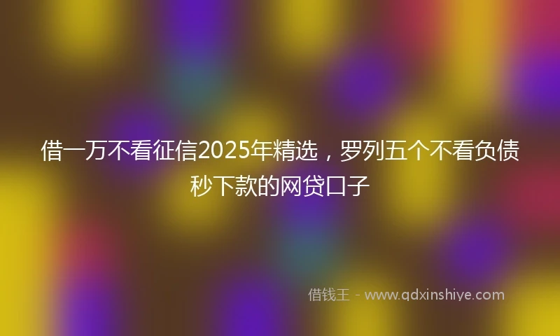 借一万不看征信2025年精选，罗列五个不看负债秒下款的网贷口子