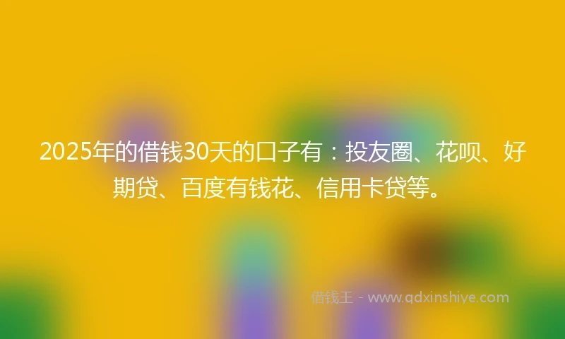 2025年的借钱30天的口子有：投友圈、花呗、好期贷、百度有钱花、信用卡贷等。