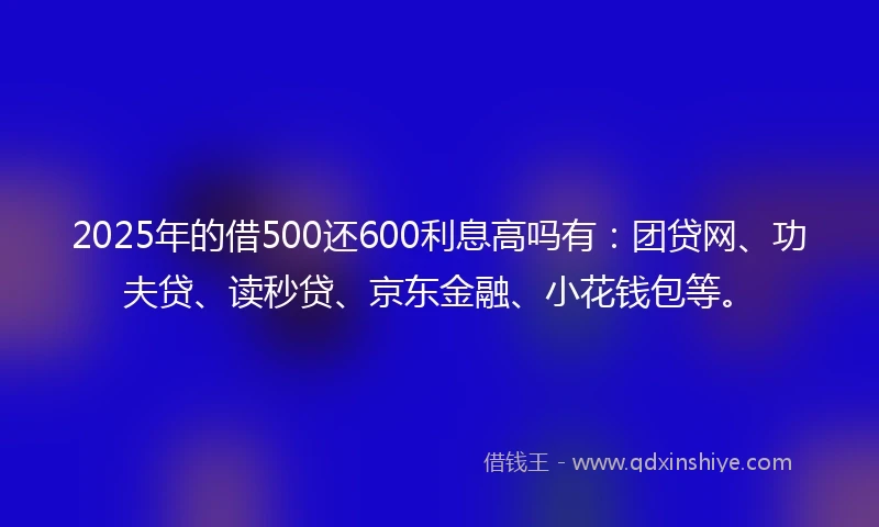 2025年的借500还600利息高吗有：团贷网、功夫贷、读秒贷、京东金融、小花钱包等。