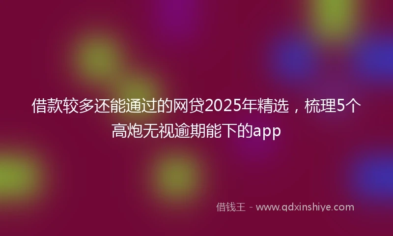 借款较多还能通过的网贷2025年精选，梳理5个高炮无视逾期能下的app