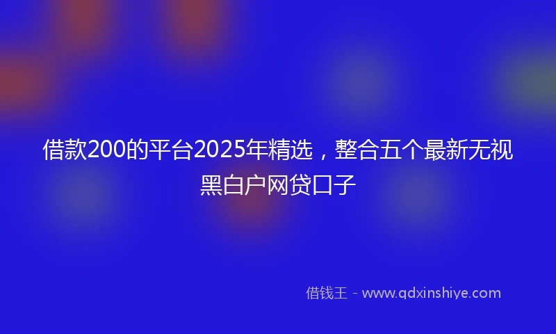 借款200的平台2025年精选，整合五个最新无视黑白户网贷口子