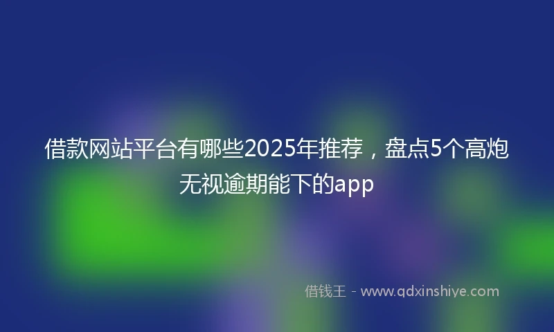 借款网站平台有哪些2025年推荐，盘点5个高炮无视逾期能下的app