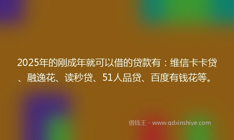 2025年的刚成年就可以借的贷款有：维信卡卡贷、融逸花、读秒贷、51人品贷、百度有钱花等。