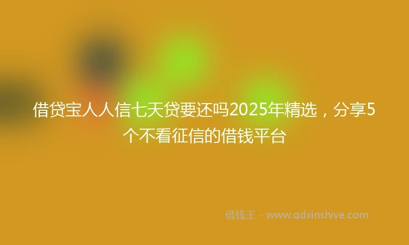 借贷宝人人信七天贷要还吗2025年精选，分享5个不看征信的借钱平台