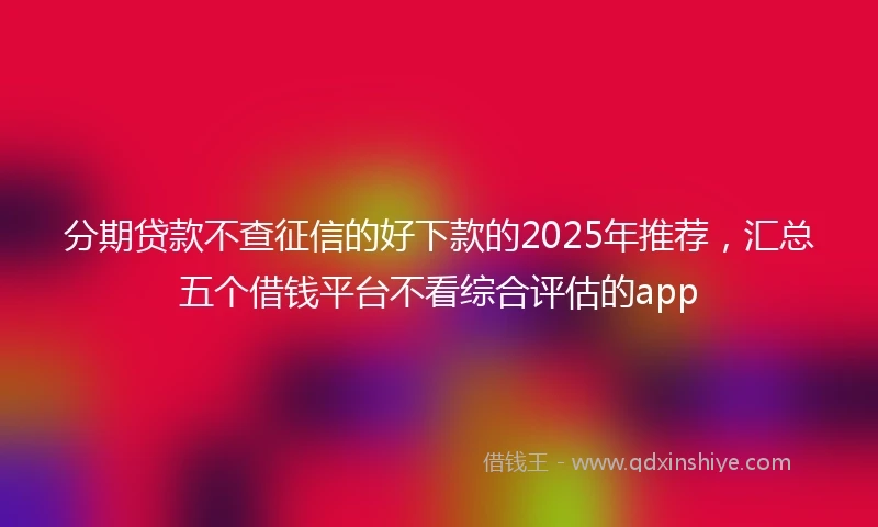 分期贷款不查征信的好下款的2025年推荐，汇总五个借钱平台不看综合评估的app