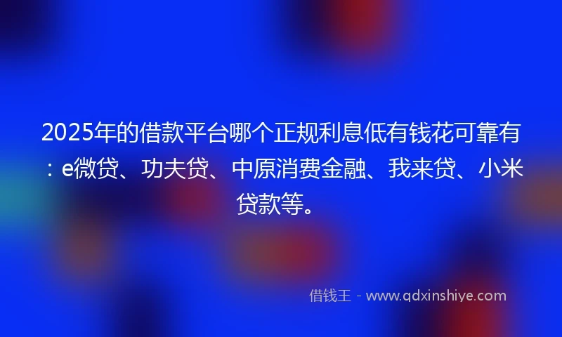 2025年的借款平台哪个正规利息低有钱花可靠有：e微贷、功夫贷、中原消费金融、我来贷、小米贷款等。