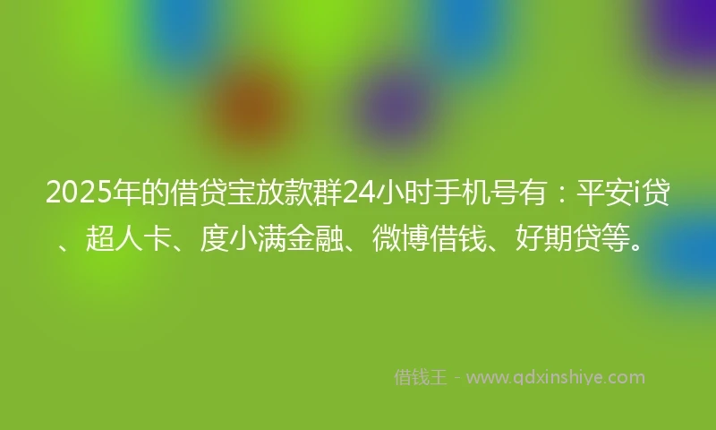 2025年的借贷宝放款群24小时手机号有：平安i贷、超人卡、度小满金融、微博借钱、好期贷等。