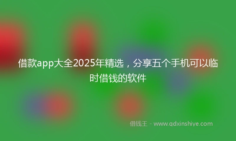借款app大全2025年精选,分享五个手机可以临时借钱的软件